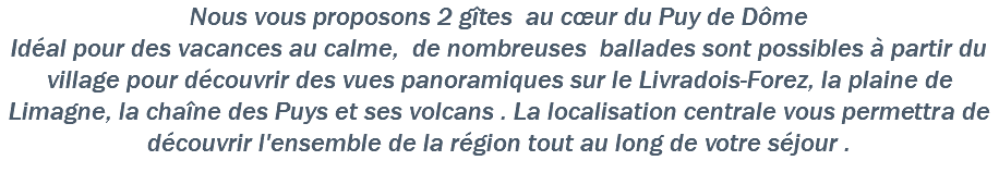 Nous vous proposons 2 gîtes au cœur du Puy de Dôme Idéal pour des vacances au calme, de nombreuses ballades sont possibles à partir du village pour découvrir des vues panoramiques sur le Livradois-Forez, la plaine de Limagne, la chaîne des Puys et ses volcans . La localisation centrale vous permettra de découvrir l'ensemble de la région tout au long de votre séjour .