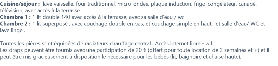 Cuisine/séjour : lave vaisselle, four traditionnel, micro-ondes, plaque induction, frigo-congélateur, canapé, télévision, avec accès à la terrasse Chambre 1 : 1 lit double 140 avec accès à la terrasse, avec sa salle d'eau / wc Chambre 2 : 1 lit superposé , avec couchage double en bas, et couchage simple en haut, et salle d'eau/ WC et lave linge . Toutes les pièces sont équipées de radiateurs chauffage central. Accès internet libre - wifi. Les draps peuvent être fournis avec une participation de 20 € (offert pour toute location de 2 semaines et +) et il peut être mis gracieusement à disposition le nécessaire pour les bébés (lit, baignoire et chaise haute). 